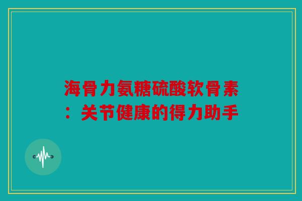 海骨力氨糖硫酸软骨素：关节健康的得力助手