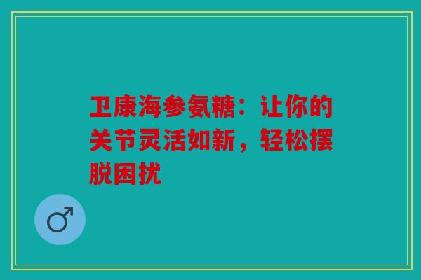 卫康海参氨糖：让你的关节灵活如新，轻松摆脱困扰