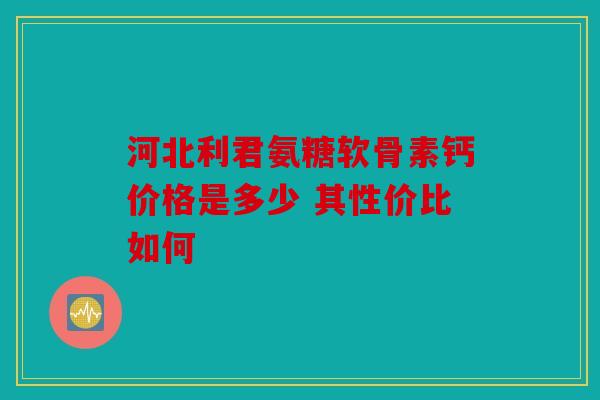 河北利君氨糖软骨素钙价格是多少 其性价比如何 河北利君氨糖软骨素钙价格是多少 其性价比如何