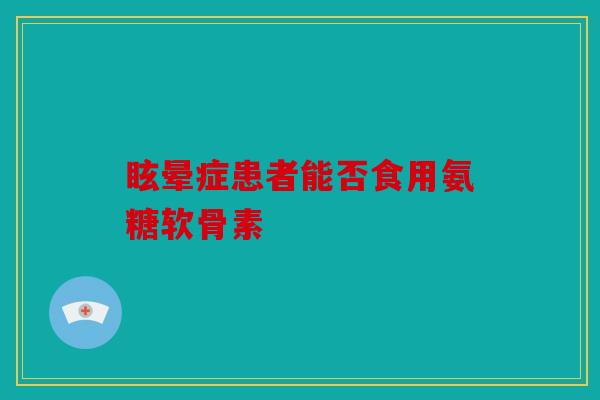 眩晕症患者能否食用氨糖软骨素