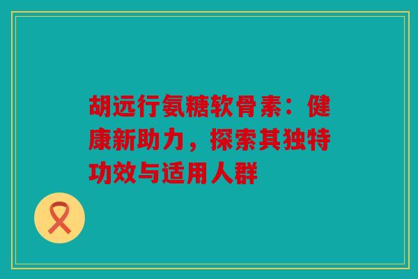 胡远行氨糖软骨素：健康新助力，探索其独特功效与适用人群