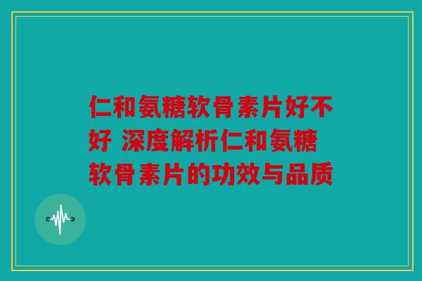 仁和氨糖软骨素片好不好 深度解析仁和氨糖软骨素片的功效与品质
