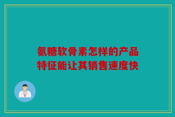 氨糖软骨素怎样的产品特征能让其销售速度快