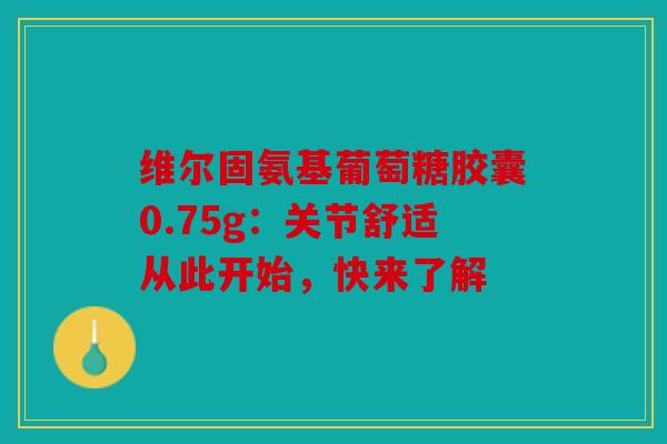 维尔固氨基葡萄糖胶囊0.75g：关节舒适从此开始，快来了解