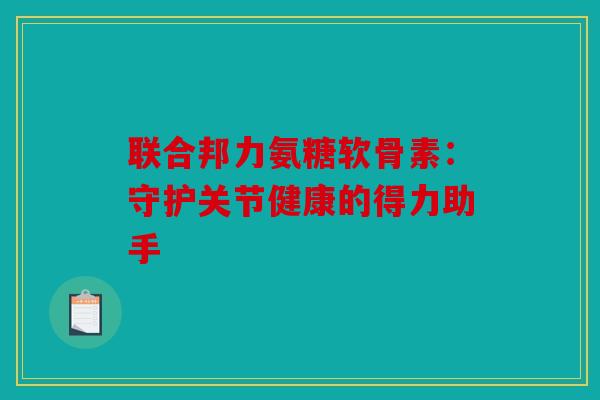 联合邦力氨糖软骨素：守护关节健康的得力助手