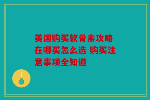 美国购买软骨素攻略 在哪买怎么选 购买注意事项全知道