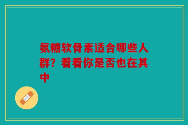 氨糖软骨素适合哪些人群？看看你是否也在其中