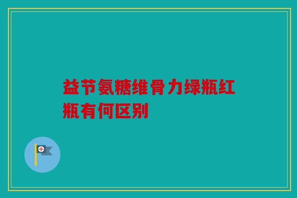 益节氨糖维骨力绿瓶红瓶有何区别