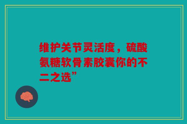 维护关节灵活度，硫酸氨糖软骨素胶囊你的不二之选”