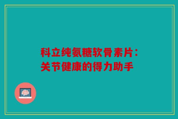 科立纯氨糖软骨素片：关节健康的得力助手