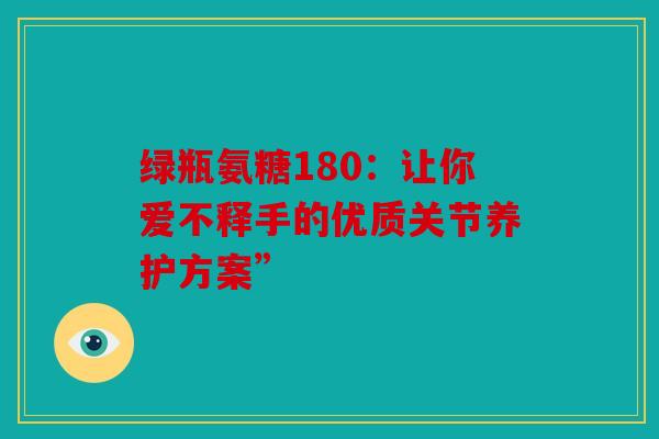 绿瓶氨糖180：让你爱不释手的优质关节养护方案”