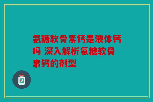 氨糖软骨素钙是液体钙吗 深入解析氨糖软骨素钙的剂型