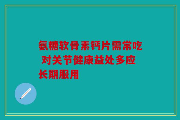 氨糖软骨素钙片需常吃 对关节健康益处多应长期服用