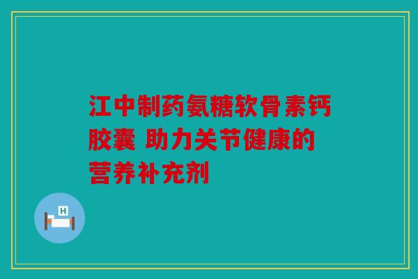 江中制药氨糖软骨素钙胶囊 助力关节健康的营养补充剂