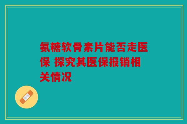 氨糖软骨素片能否走医保 探究其医保报销相关情况