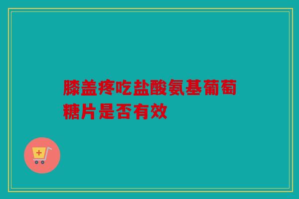 膝盖疼吃盐酸氨基葡萄糖片是否有效