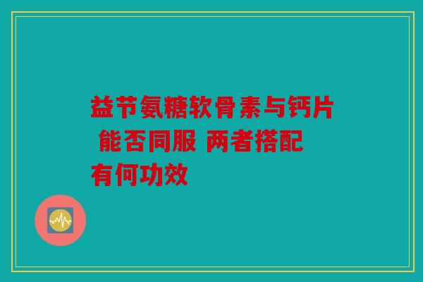 益节氨糖软骨素与钙片 能否同服 两者搭配有何功效 益节氨糖软骨素与钙片 能否同服 两者搭配有何功效