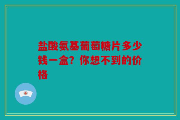 盐酸氨基葡萄糖片多少钱一盒？你想不到的价格