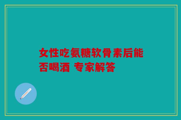 女性吃氨糖软骨素后能否喝酒 专家解答 女性吃氨糖软骨素后能否喝酒 专家解答