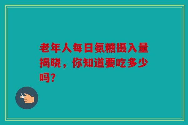 老年人每日氨糖摄入量揭晓，你知道要吃多少吗？