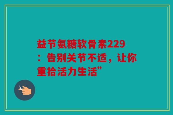 益节氨糖软骨素229：告别关节不适，让你重拾活力生活”