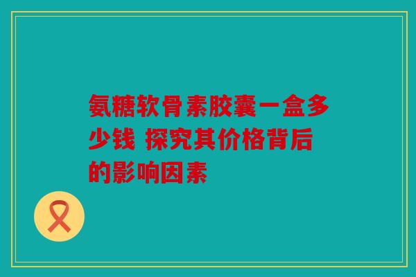 氨糖软骨素胶囊一盒多少钱 探究其价格背后的影响因素
