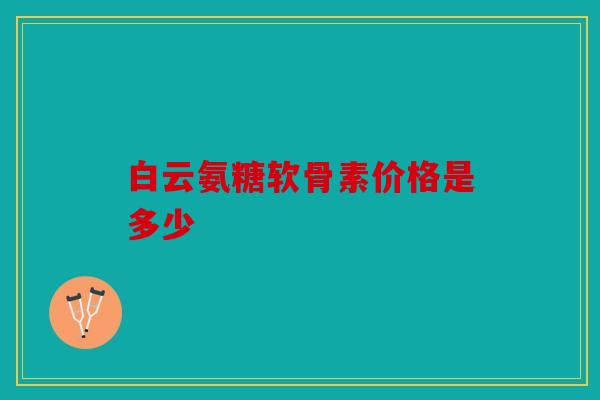 白云氨糖软骨素价格是多少