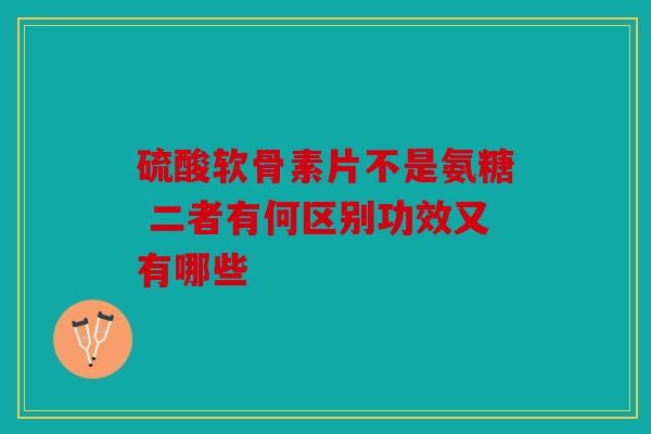 硫酸软骨素片不是氨糖 二者有何区别功效又有哪些