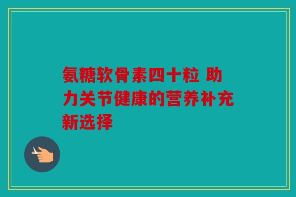氨糖软骨素四十粒 助力关节健康的营养补充新选择