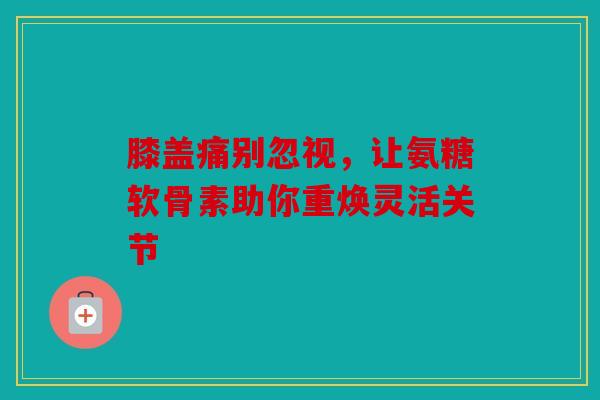 膝盖痛别忽视，让氨糖软骨素助你重焕灵活关节