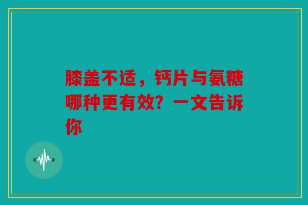 膝盖不适，钙片与氨糖哪种更有效？一文告诉你