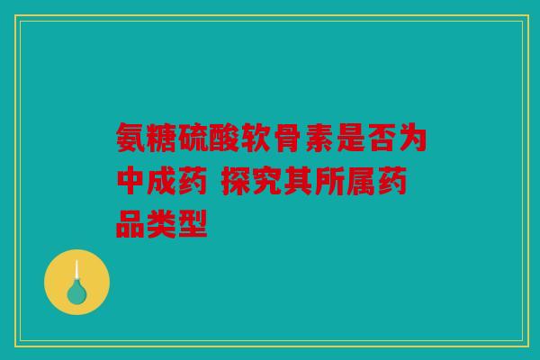 氨糖硫酸软骨素是否为中成药 探究其所属药品类型