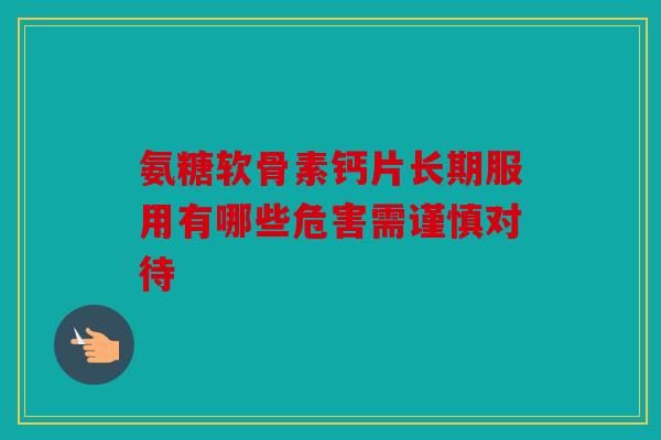 氨糖软骨素钙片长期服用有哪些危害需谨慎对待