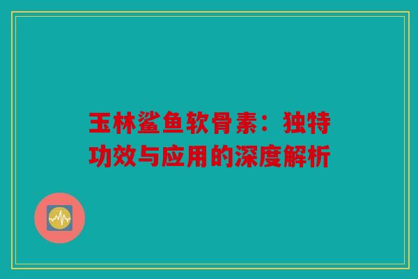 玉林鲨鱼软骨素：独特功效与应用的深度解析