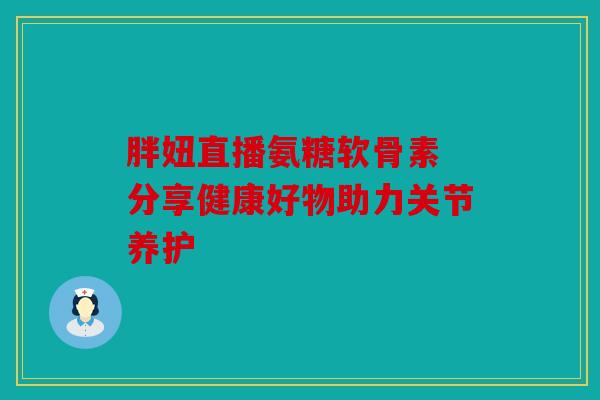胖妞直播氨糖软骨素 分享健康好物助力关节养护