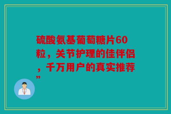 硫酸氨基葡萄糖片60粒，关节护理的佳伴侣，千万用户的真实推荐”