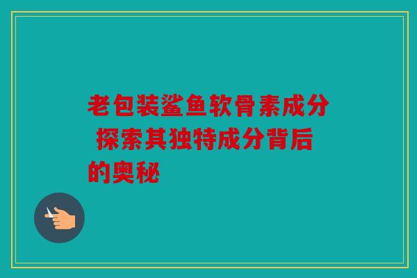 老包装鲨鱼软骨素成分 探索其独特成分背后的奥秘