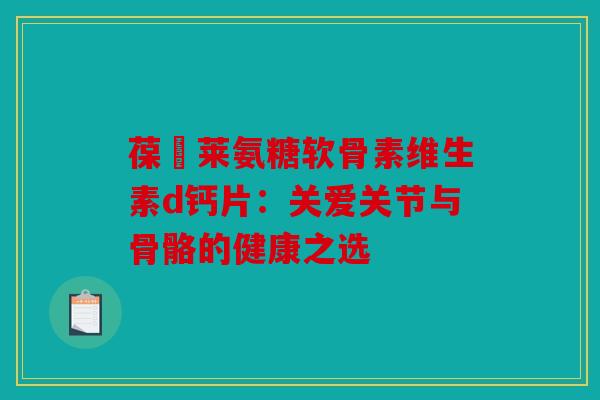 葆苾莱氨糖软骨素维生素d钙片：关爱关节与骨骼的健康之选