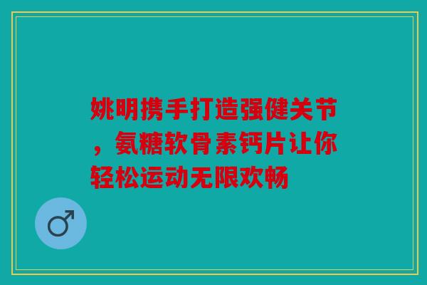 姚明携手打造强健关节,氨糖软骨素钙片让你轻松运动无限欢畅 姚明携手打造强健关节,氨糖软骨素钙片让你轻松运动无限欢畅