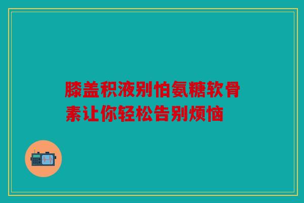 膝盖积液别怕氨糖软骨素让你轻松告别烦恼