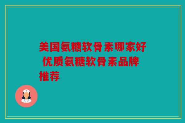 美国氨糖软骨素哪家好 优质氨糖软骨素品牌推荐