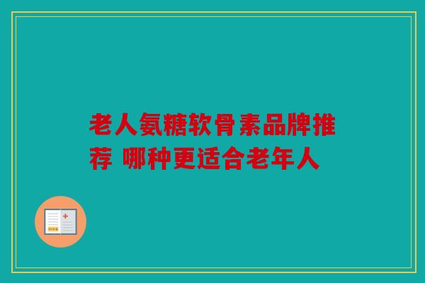 老人氨糖软骨素品牌推荐 哪种更适合老年人