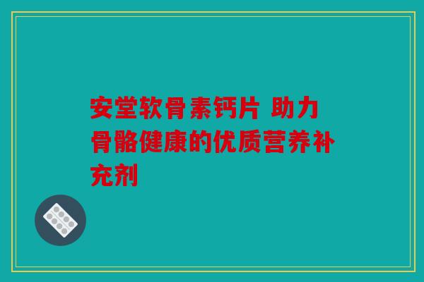 安堂软骨素钙片 助力骨骼健康的优质营养补充剂