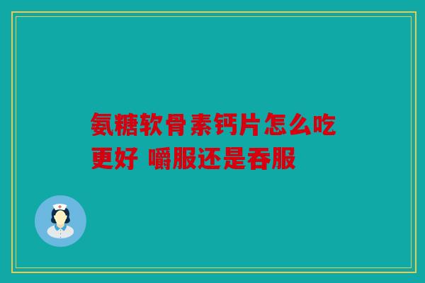 氨糖软骨素钙片怎么吃更好 嚼服还是吞服