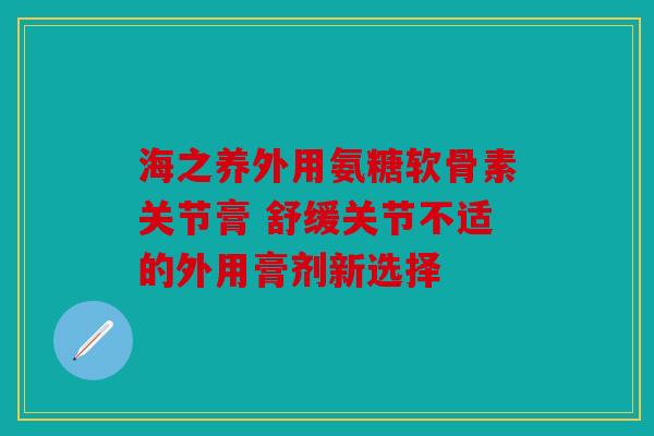 海之养外用氨糖软骨素关节膏 舒缓关节不适的外用膏剂新选择
