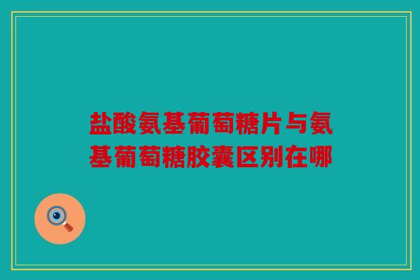 盐酸氨基葡萄糖片与氨基葡萄糖胶囊区别在哪