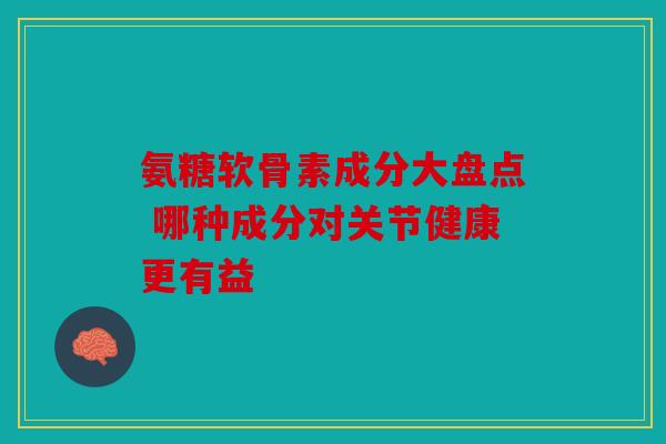 氨糖软骨素成分大盘点 哪种成分对关节健康更有益