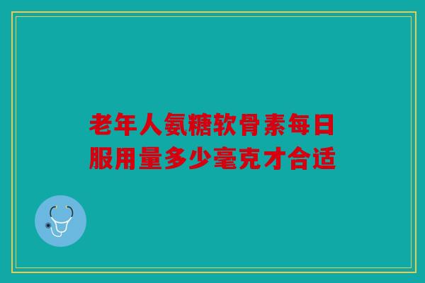 老年人氨糖软骨素每日服用量多少毫克才合适 老年人氨糖软骨素每日服用量多少毫克才合适