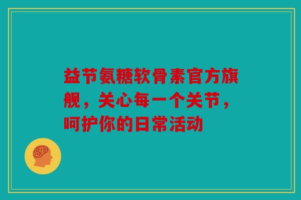 益节氨糖软骨素官方旗舰，关心每一个关节，呵护你的日常活动