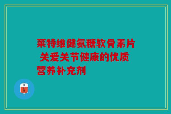 莱特维健氨糖软骨素片 关爱关节健康的优质营养补充剂